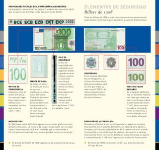 ELEMENTOS DE SEGURIDAD 
Billete de 100€ 
Tome un billete de 100€ y sepa cómo reconocer los elementos de 
seguridad de importancia para el público y para los profesionales: 
PROPIEDADES TÁCTILES DE LA IMPRESIÓN CALCOGRÁFICA 
La impresión calcográfica (“en relieve”) produce una sensación táctil 
que se aprecia en distintas zonas del anverso del billete. 
MOTIVO DE 
COINCIDENCIA 
Cuando se mira el 
billete al trasluz, 
las marcas irregu-lares 
impresas en 
ambas caras 
completan la cifra 
que indica su 
valor (“100”). 
MARCA DE AGUA 
Al mirar un billete 
al trasluz, la marca 
de agua se 
distingue en ambas 
caras del billete. 
Podrá ver el motivo 
arquitectónico 
principal (marca de 
agua multitono) y 
la cifra que indica 
el valor facial 
(marca de agua 
electrotípica). 
HILO DE 
SEGURIDAD 
El hilo de 
seguridad está 
embebido en el 
papel del billete 
y puede verse al 
trasluz; aprecia-rá 
una línea 
oscura que 
cruza vertical-mente 
el billete. 
Al mirar 
detenidamente 
el hilo de 
seguridad al 
trasluz, podrá 
ver el valor 
facial del billete (“100”) 
y la palabra “euro”. 
MICROTEXTOS 
En diferentes zonas del billete aparecen caracteres gráficos en dos 
tamaños reducidos. La mayoría de las personas puede ver a simple 
vista el texto impreso a 0,8 mm, mientras que los caracteres a 
0,2 mm parecen una línea fina, aunque pueden leerse con una lupa. 
HOLOGRAMA 
En el anverso del billete 
hay un holograma. Al 
inclinar el billete hacia 
diferentes ángulos, verá 
la cifra que indica su 
valor facial (“100”) y el 
motivo arquitectónico 
representado en tonos 
de color brillante. 
PROPIEDADES ULTRAVIOLETA 
Al exponer el billete a una luz ultravioleta, el papel no se vuelve 
fluorescente. En el anverso del billete, los colores de la bandera 
europea y la firma del presidente del BCE cambian de azul a verde 
fluorescente, y las estrellas de la bandera, de amarillo a naranja 
fluorescente. En el reverso del billete, el mapa de Europa, el puente 
y la denominación (“100 euro”) aparecen en amarillo fluorescente. 
 El diseño del billete de 100€ representa la arquitectura barroca y 
la rococó. 
 El billete de 100€ es de color verde y sus dimensiones son 
147 por 82 mm. 
TINTA DE COLOR 
VARIABLE 
En el reverso del billete, 
hay un elemento impreso 
con tinta que cambia de 
color. La cifra que indica 
el valor facial del billete 
(“100”) ofrece un color 
morado al mirarla de 
frente y verde oliva, o 
incluso marrón, si se 
mira desde el ángulo. 
 