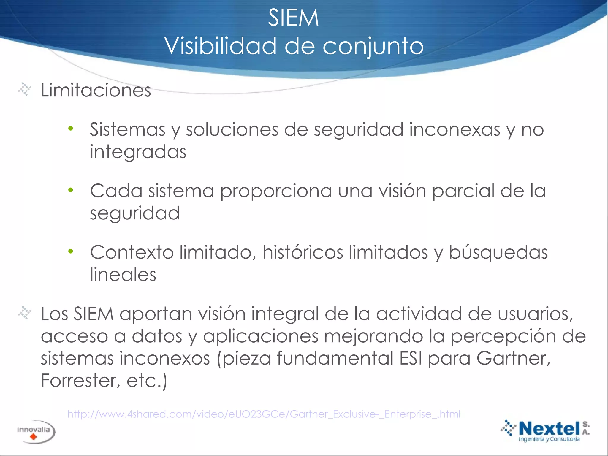 SIEM Visibilidad de conjunto Limitaciones Sistemas y soluciones de seguridad inconexas y no integradas Cada sistema proporciona una visión parcial de la seguridad Contexto limitado, históricos limitados y búsquedas lineales Los SIEM aportan visión integral de la actividad de usuarios, acceso a datos y aplicaciones mejorando la percepción de sistemas inconexos (pieza fundamental ESI para Gartner, Forrester, etc.) http://www.4shared.com/video/eUO23GCe/Gartner_Exclusive-_Enterprise_.html 