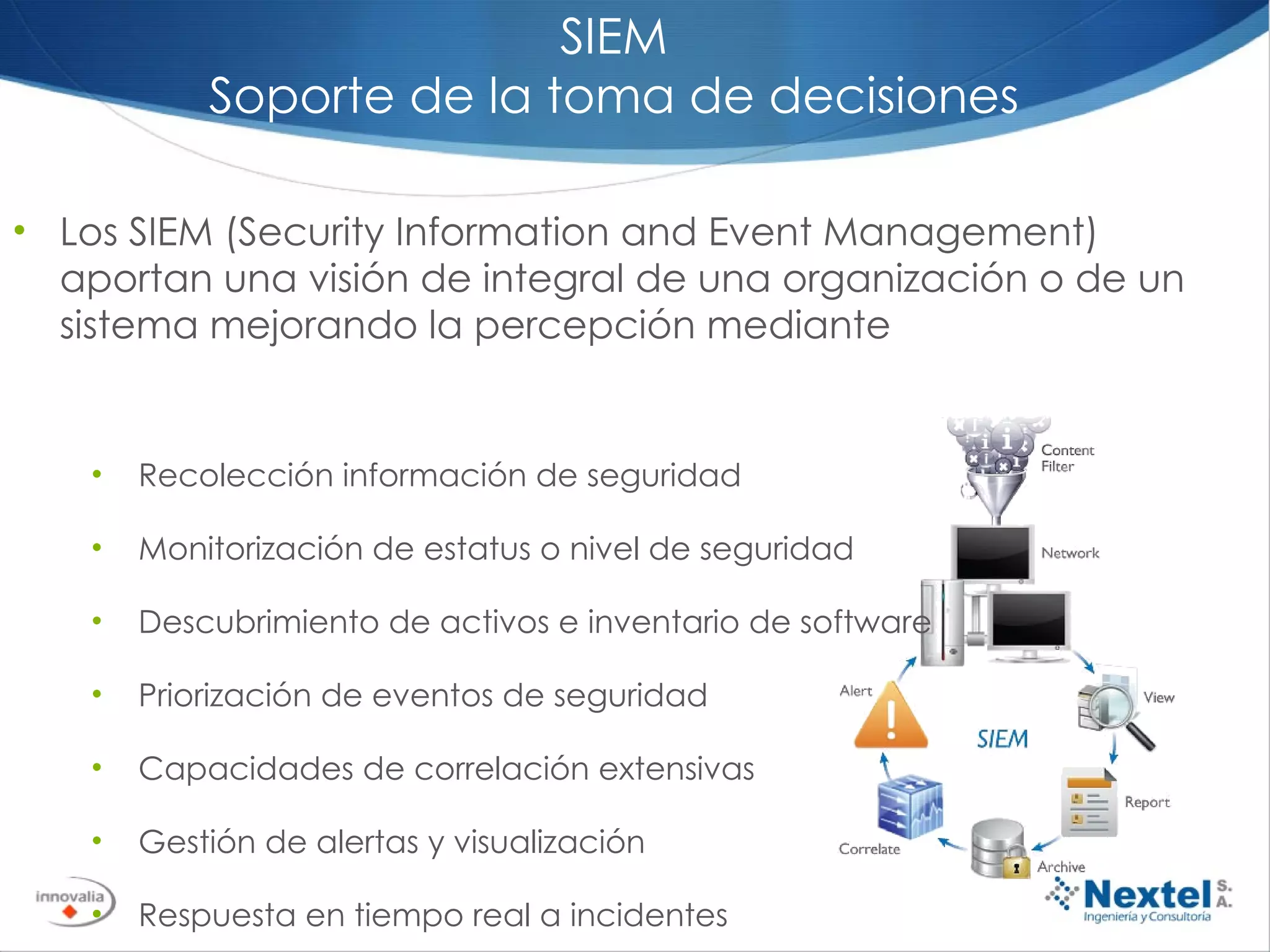 SIEM Soporte de la toma de decisiones Los SIEM (Security Information and Event Management) aportan una visión de integral de una organización o de un sistema mejorando la percepción mediante Recolección información de seguridad Monitorización de estatus o nivel de seguridad Descubrimiento de activos e inventario de software Priorización de eventos de seguridad Capacidades de correlación extensivas Gestión de alertas y visualización Respuesta en tiempo real a incidentes Capacidad de reporting 