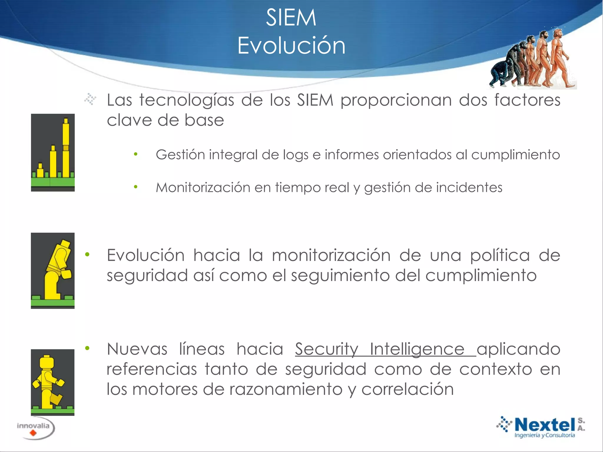 SIEM Evolución Las tecnologías de los SIEM proporcionan dos factores clave de base Gestión integral de logs e informes orientados al cumplimiento Monitorización en tiempo real y gestión de incidentes Evolución hacia la monitorización de una política de seguridad así como el seguimiento del cumplimiento Nuevas líneas hacia  Security Intelligence  aplicando referencias tanto de seguridad como de contexto en los motores de razonamiento y correlación 