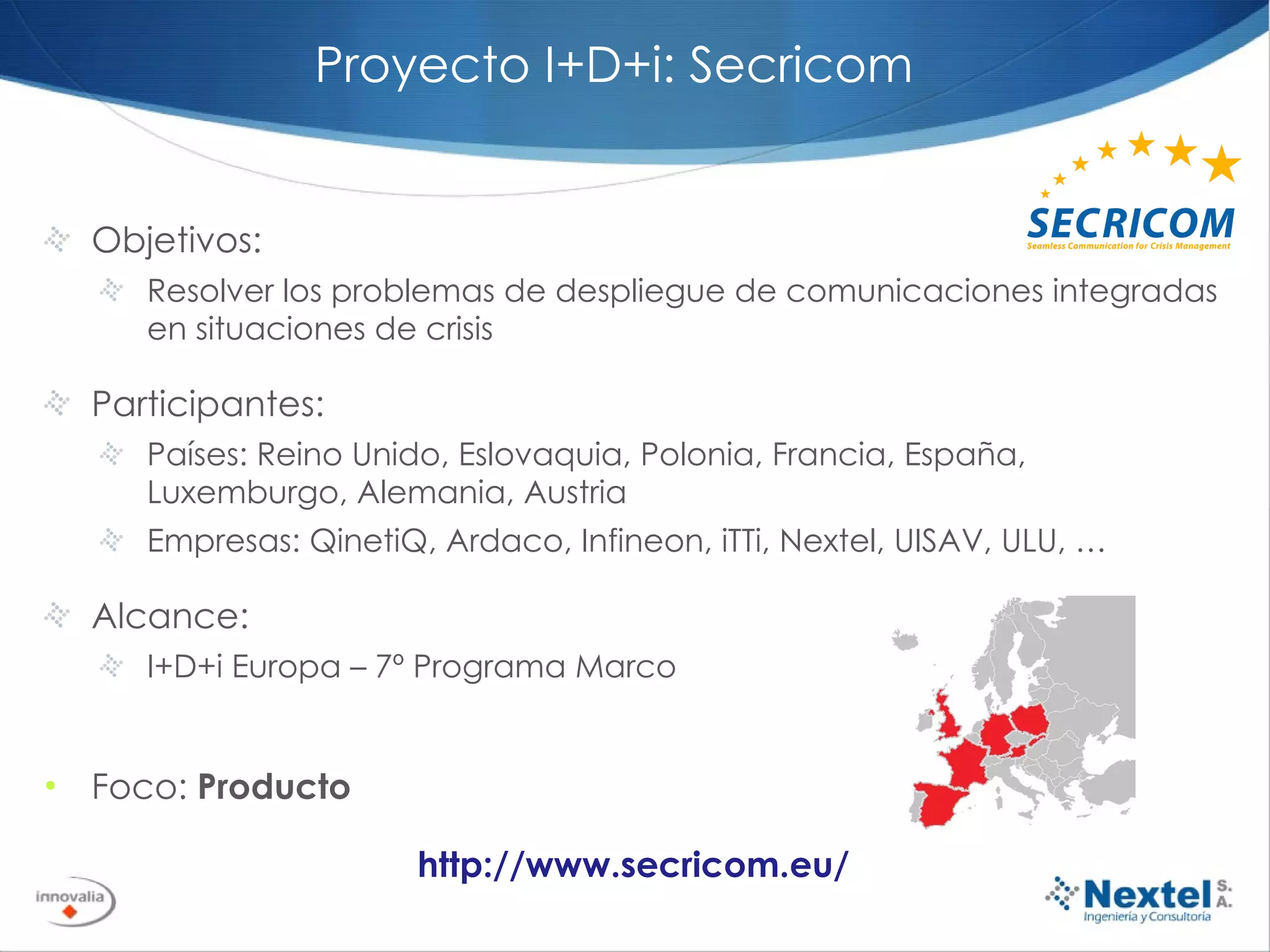 Proyecto I+D+i: Secricom Objetivos:  Resolver los problemas de despliegue de comunicaciones integradas en situaciones de crisis Participantes: Países: Reino Unido, Eslovaquia, Polonia, Francia, España, Luxemburgo, Alemania, Austria Empresas: QinetiQ, Ardaco, Infineon, iTTi, Nextel, UISAV, ULU, … Alcance: I+D+i Europa – 7º Programa Marco Foco:  Producto http://www.secricom.eu/ 
