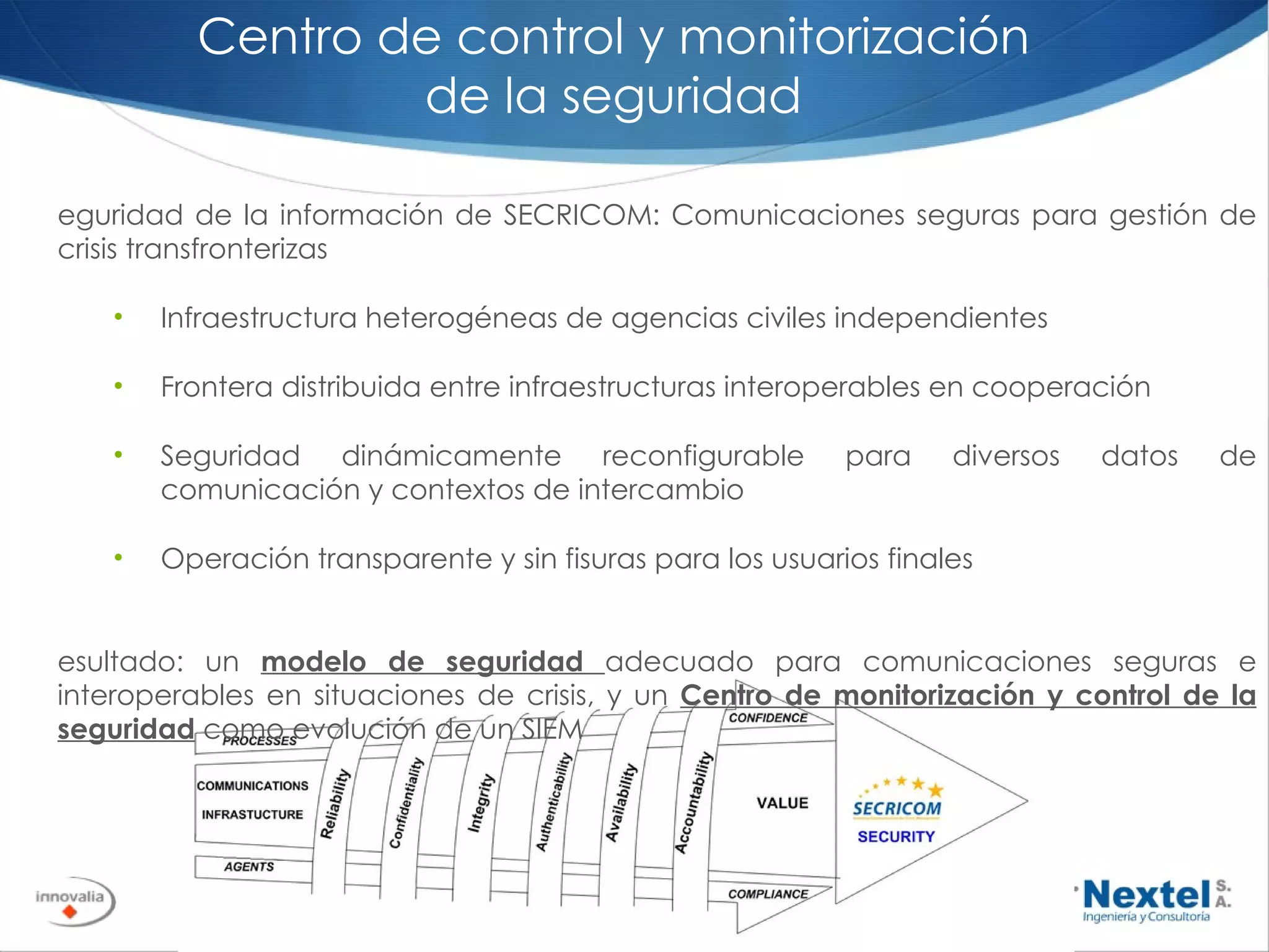 Seguridad de la información de SECRICOM: Comunicaciones seguras para gestión de crisis transfronterizas Infraestructura heterogéneas de agencias civiles independientes Frontera distribuida entre infraestructuras interoperables en cooperación Seguridad dinámicamente reconfigurable para diversos datos de comunicación y contextos de intercambio Operación transparente y sin fisuras para los usuarios finales Resultado: un  modelo de seguridad  adecuado para comunicaciones seguras e interoperables en situaciones de crisis, y un  Centro de monitorización y control de la seguridad  como evolución de un SIEM Centro de control y monitorización de la seguridad 