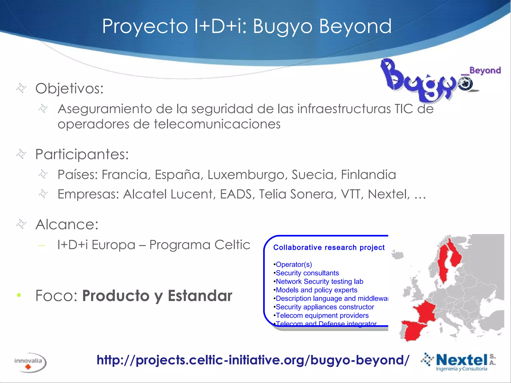 Objetivos:  Aseguramiento de la seguridad de las infraestructuras TIC de operadores de telecomunicaciones Participantes: Países: Francia, España, Luxemburgo, Suecia, Finlandia Empresas: Alcatel Lucent, EADS, Telia Sonera, VTT, Nextel, … Alcance: I+D+i Europa – Programa Celtic Foco:  Producto y Estandar http://projects.celtic-initiative.org/bugyo-beyond/ Proyecto I+D+i: Bugyo Beyond Collaborative research project Operator(s) Security consultants Network Security testing lab Models and policy experts  Description language and middleware experts Security appliances constructor Telecom equipment providers Telecom and Defense integrator 