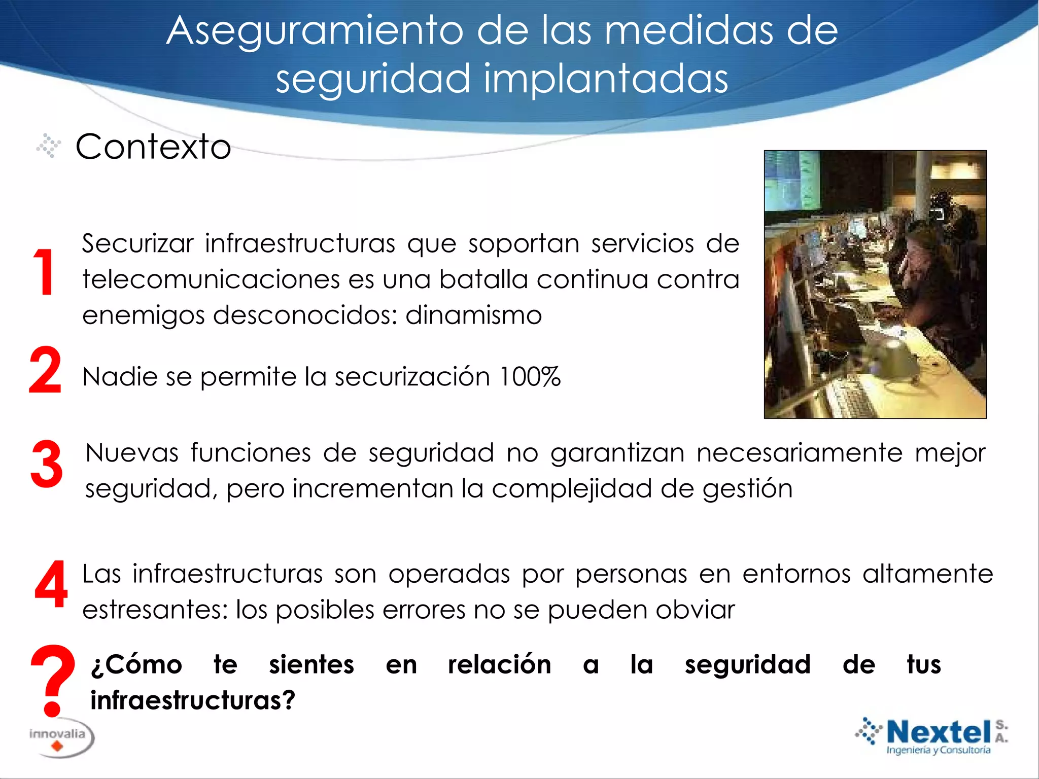 Contexto Aseguramiento de las medidas de seguridad implantadas 2 Nadie se permite la securización 100% 1 Securizar infraestructuras que soportan servicios de telecomunicaciones es una batalla continua contra enemigos desconocidos: dinamismo 3 Nuevas funciones de seguridad no garantizan necesariamente mejor seguridad, pero incrementan la complejidad de gestión ? ¿Cómo te sientes en relación a la seguridad de tus infraestructuras?  4 Las infraestructuras son operadas por personas en entornos altamente estresantes: los posibles errores no se pueden obviar 