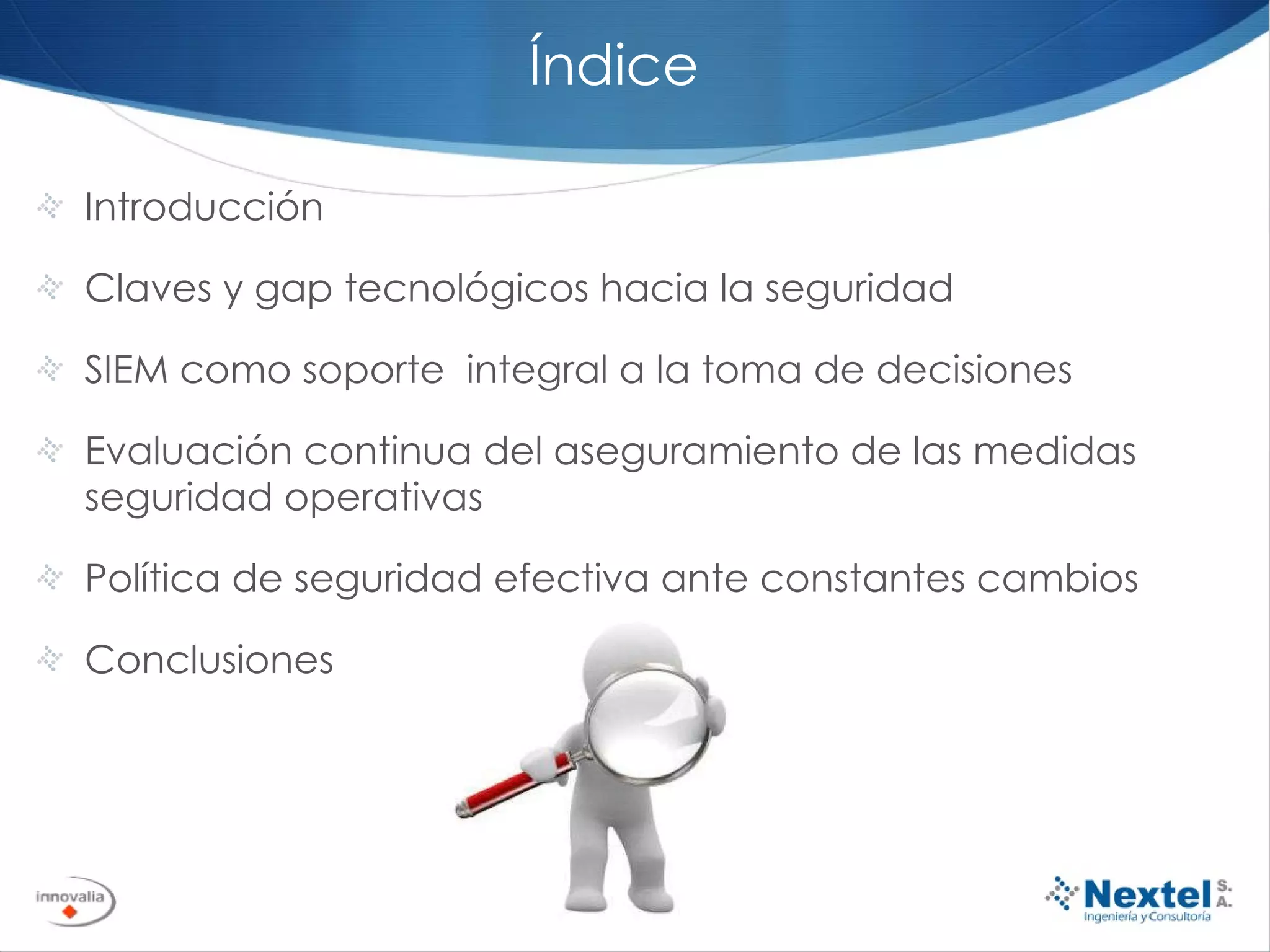 Índice Introducción Claves y gap tecnológicos hacia la seguridad  SIEM como soporte  integral a la toma de decisiones Evaluación continua del aseguramiento de las medidas seguridad operativas Política de seguridad efectiva ante constantes cambios Conclusiones 