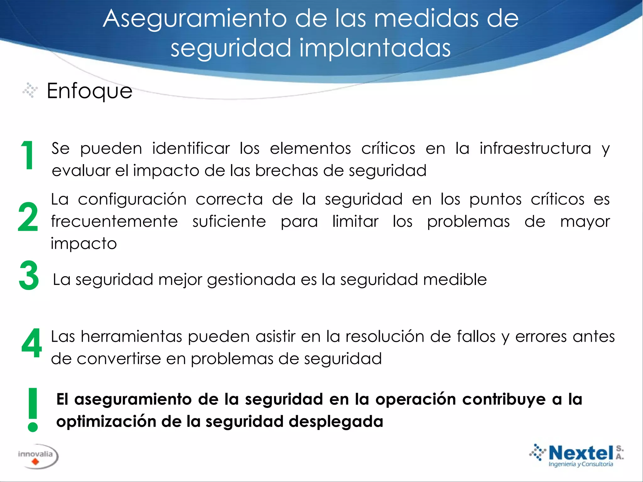 Aseguramiento de las medidas de seguridad implantadas Enfoque 2 La configuración correcta de la seguridad en los puntos críticos es frecuentemente suficiente para limitar los problemas de mayor impacto 1 Se pueden identificar los elementos críticos en la infraestructura y evaluar el impacto de las brechas de seguridad 3 La seguridad mejor gestionada es la seguridad medible ! El aseguramiento de la seguridad en la operación contribuye a la optimización de la seguridad desplegada 4 Las herramientas pueden asistir en la resolución de fallos y errores antes de convertirse en problemas de seguridad 