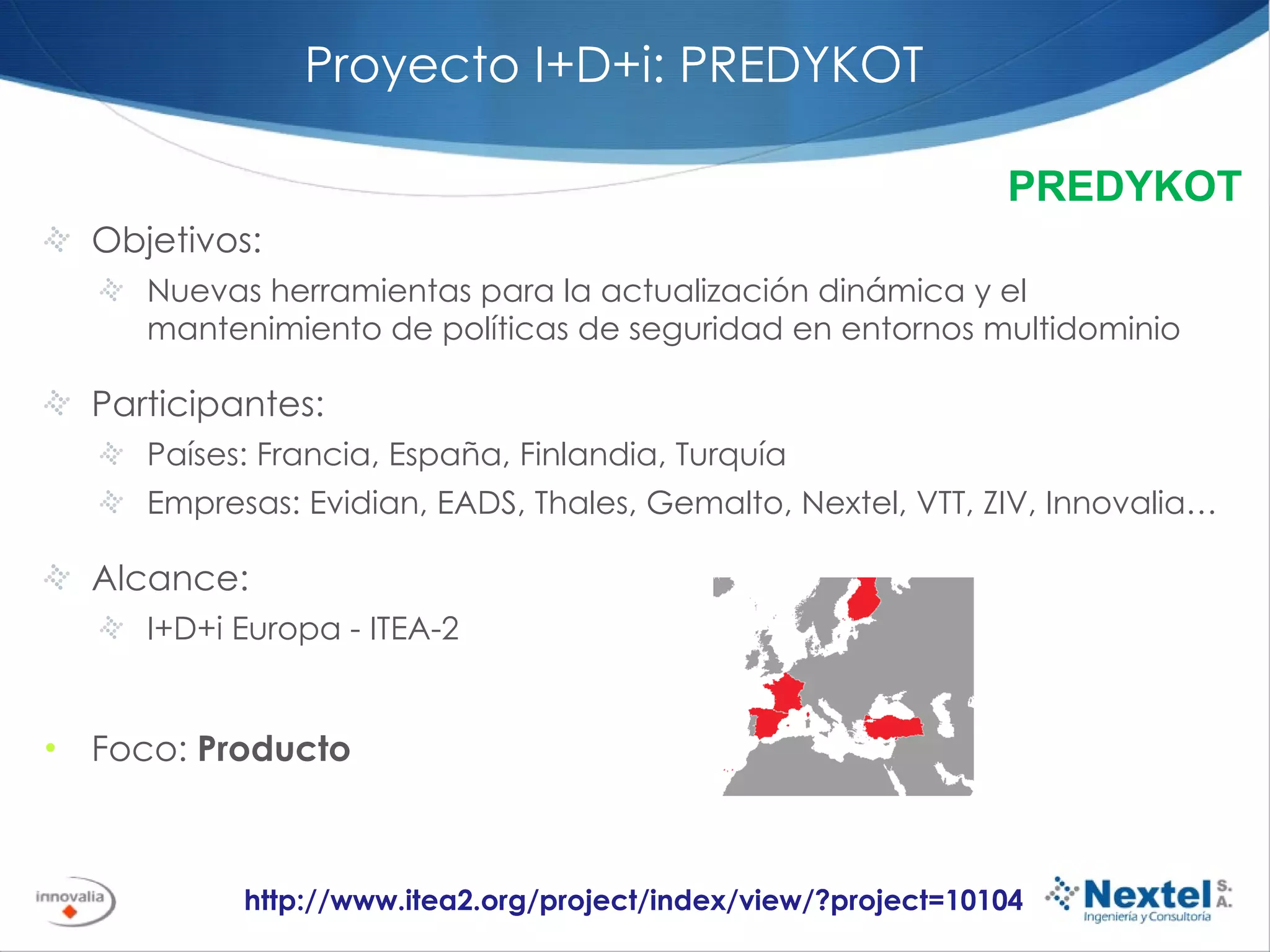 Proyecto I+D+i: PREDYKOT Objetivos:  Nuevas herramientas para la actualización dinámica y el mantenimiento de políticas de seguridad en entornos multidominio Participantes: Países: Francia, España, Finlandia, Turquía Empresas: Evidian, EADS, Thales, Gemalto, Nextel, VTT, ZIV, Innovalia… Alcance: I+D+i Europa - ITEA-2 Foco:  Producto http://www.itea2.org/project/index/view/?project=10104 PREDYKOT 