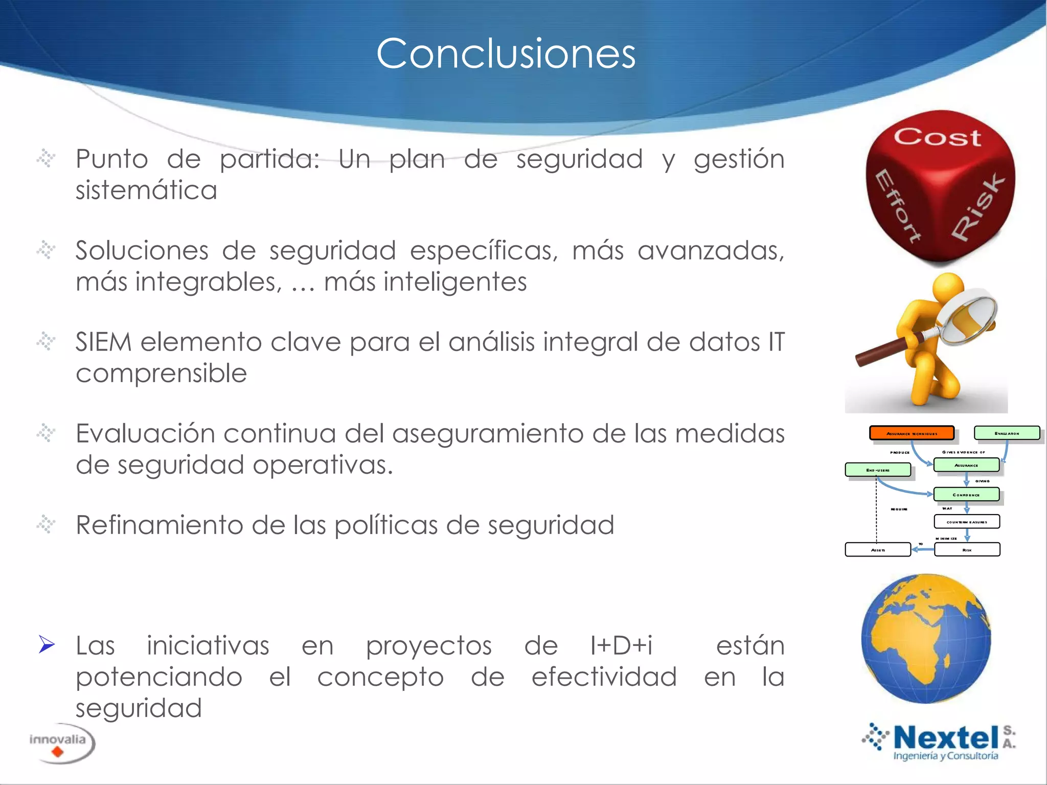 Conclusiones Punto de partida: Un plan de seguridad y gestión sistemática Soluciones de seguridad específicas, más avanzadas, más integrables, … más inteligentes SIEM elemento clave para el análisis integral de datos IT comprensible Evaluación continua del aseguramiento de las medidas de seguridad operativas.  Refinamiento de las políticas de seguridad Las iniciativas en proyectos de I+D+i  están potenciando el concepto de efectividad en la seguridad 
