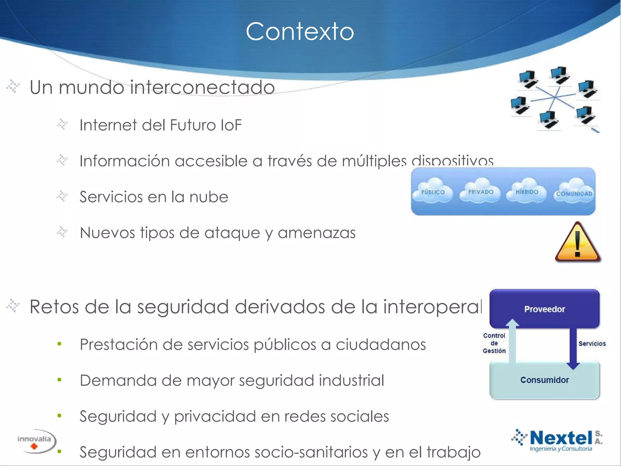 Contexto Un mundo interconectado Internet del Futuro IoF Información accesible a través de múltiples dispositivos Servicios en la nube Nuevos tipos de ataque y amenazas Retos de la seguridad derivados de la interoperabilidad Prestación de servicios públicos a ciudadanos Demanda de mayor seguridad industrial Seguridad y privacidad en redes sociales Seguridad en entornos socio-sanitarios y en el trabajo Seguridad aplicada a dispositivos móviles 