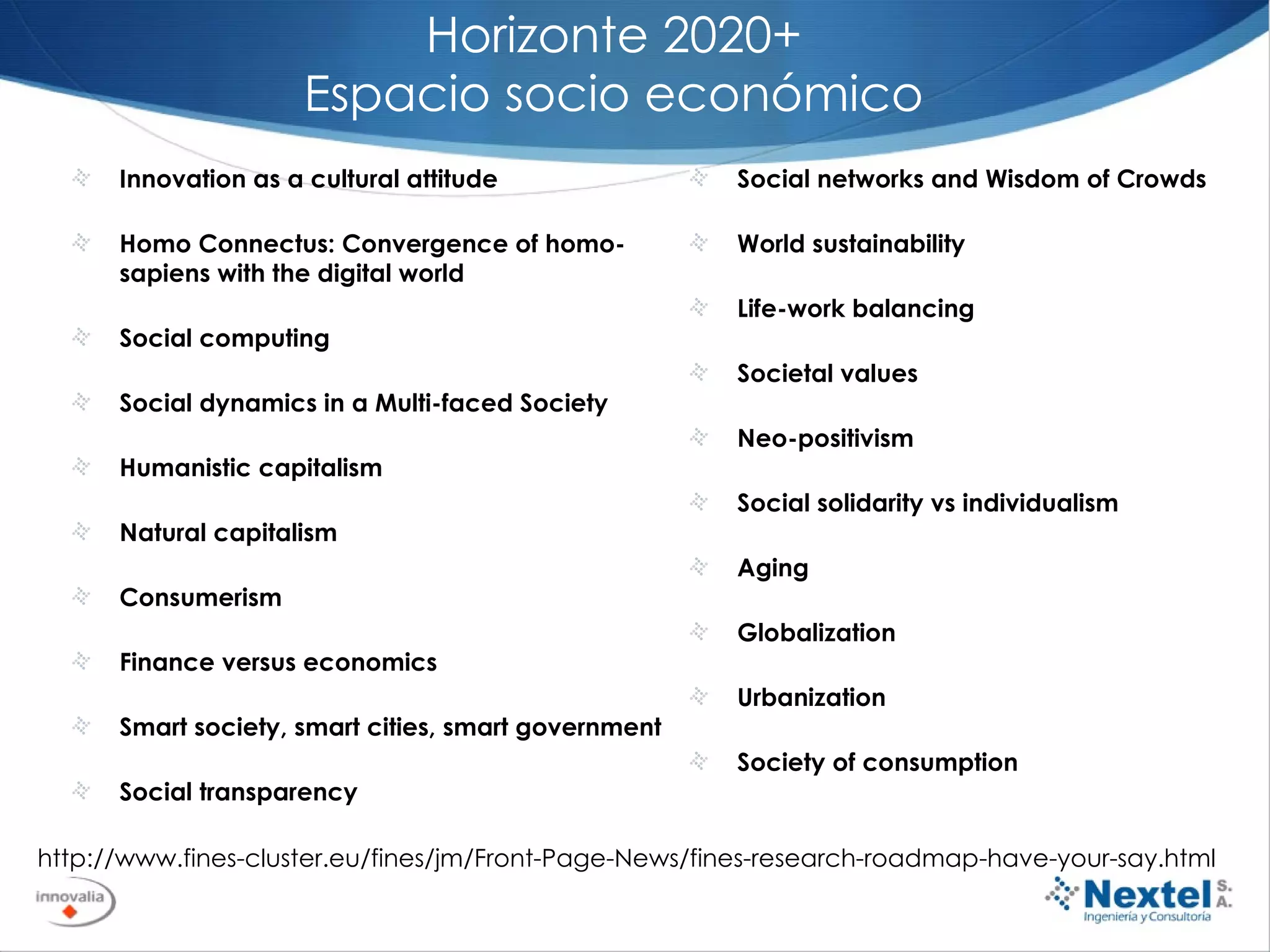 Horizonte 2020+ Espacio socio económico Innovation as a cultural attitude  Homo Connectus: Convergence of homo-sapiens with the digital world  Social computing  Social dynamics in a Multi-faced Society  Humanistic capitalism Natural capitalism Consumerism  Finance versus economics Smart society, smart cities, smart government  Social transparency  http://www.fines-cluster.eu/fines/jm/Front-Page-News/fines-research-roadmap-have-your-say.html Social networks and Wisdom of Crowds  World sustainability  Life-work balancing  Societal values  Neo-positivism  Social solidarity vs individualism  Aging  Globalization  Urbanization  Society of consumption  