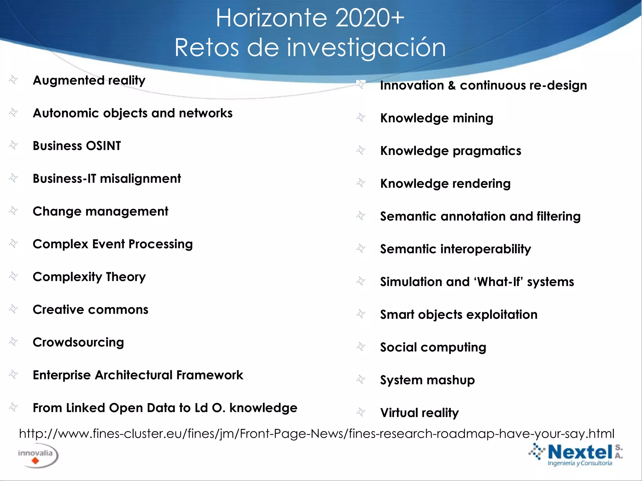 Horizonte 2020+ Retos de investigación Augmented reality  Autonomic objects and networks  Business OSINT  Business-IT misalignment  Change management  Complex Event Processing  Complexity Theory  Creative commons  Crowdsourcing  Enterprise Architectural Framework  From Linked Open Data to Ld O. knowledge http://www.fines-cluster.eu/fines/jm/Front-Page-News/fines-research-roadmap-have-your-say.html Innovation & continuous re-design  Knowledge mining  Knowledge pragmatics  Knowledge rendering  Semantic annotation and filtering  Semantic interoperability  Simulation and ‘What-If’ systems  Smart objects exploitation  Social computing  System mashup  Virtual reality  