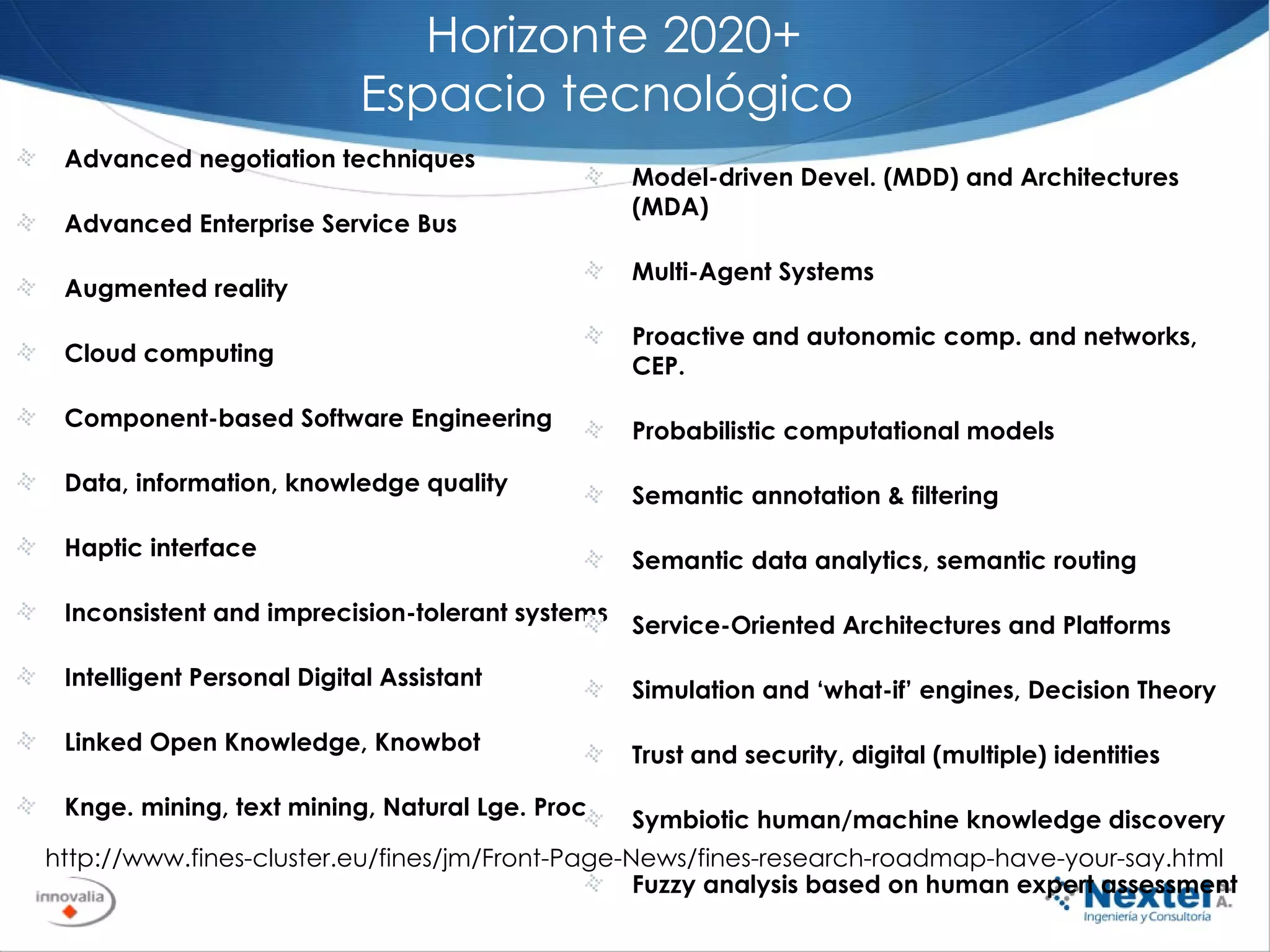 Horizonte 2020+ Espacio tecnológico  Advanced negotiation techniques  Advanced Enterprise Service Bus  Augmented reality  Cloud computing  Component-based Software Engineering  Data, information, knowledge quality  Haptic interface Inconsistent and imprecision-tolerant systems  Intelligent Personal Digital Assistant  Linked Open Knowledge, Knowbot  Knge. mining, text mining, Natural Lge. Proc. http://www.fines-cluster.eu/fines/jm/Front-Page-News/fines-research-roadmap-have-your-say.html Model-driven Devel. (MDD) and Architectures (MDA)  Multi-Agent Systems  Proactive and autonomic comp. and networks,  CEP.  Probabilistic computational models  Semantic annotation & filtering  Semantic data analytics, semantic routing  Service-Oriented Architectures and Platforms  Simulation and ‘what-if’ engines, Decision Theory  Trust and security, digital (multiple) identities  Symbiotic human/machine knowledge discovery  Fuzzy analysis based on human expert assessment  