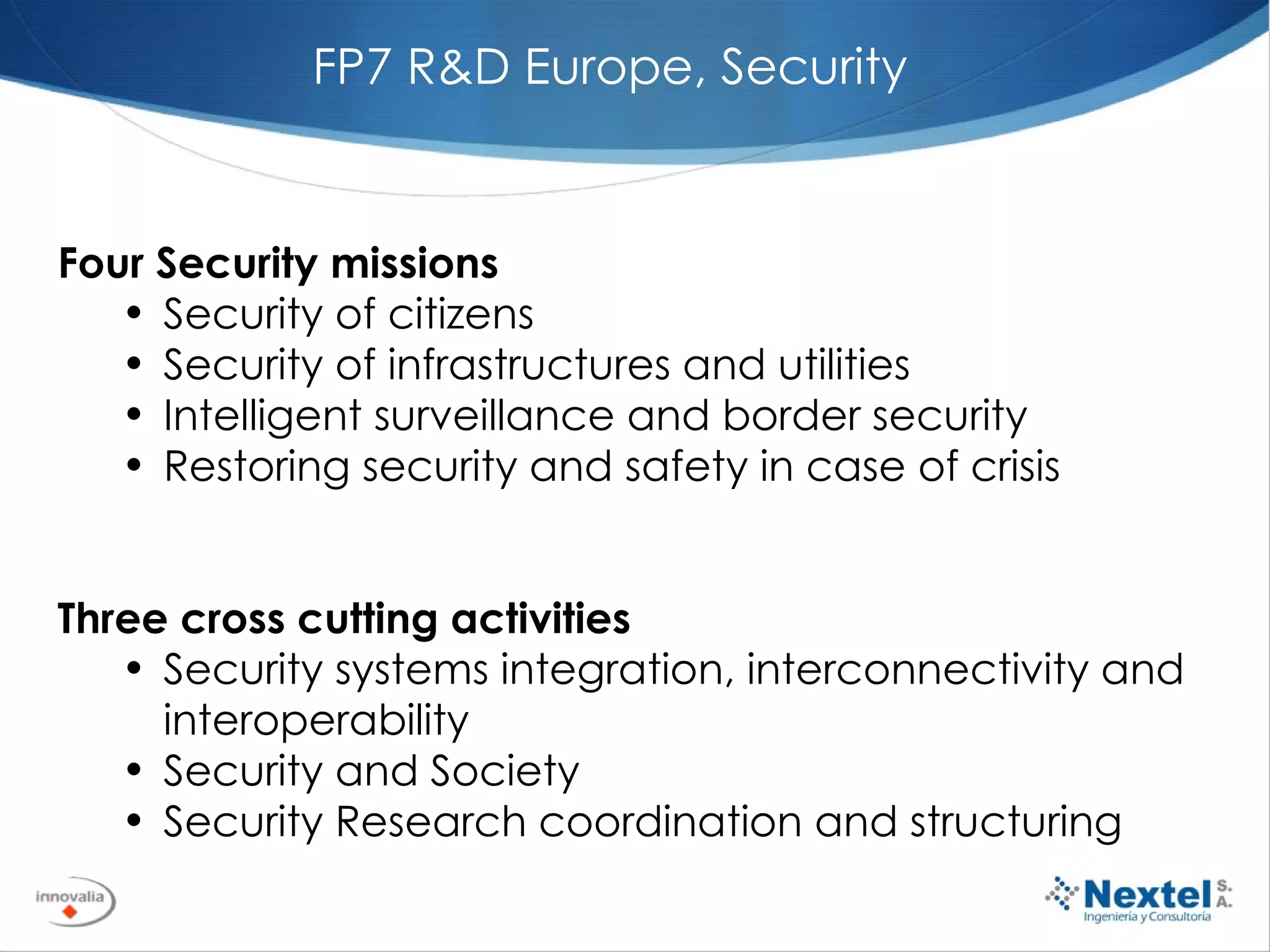 Four Security missions   Security of citizens Security of infrastructures and utilities Intelligent surveillance and border security Restoring security and safety in case of crisis   Three cross cutting activities Security systems integration, interconnectivity and interoperability Security and Society Security Research coordination and structuring   FP7 R&D Europe, Security 