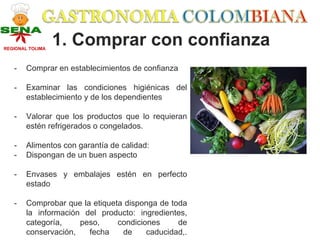 REGIONAL TOLIMA
                  1. Comprar con confianza
   -    Comprar en establecimientos de confianza

   -    Examinar las condiciones higiénicas del
        establecimiento y de los dependientes

   -    Valorar que los productos que lo requieran
        estén refrigerados o congelados.

   -    Alimentos con garantía de calidad:
   -    Dispongan de un buen aspecto

   -    Envases y embalajes estén en perfecto
        estado

   -    Comprobar que la etiqueta disponga de toda
        la información del producto: ingredientes,
        categoría,    peso,     condiciones     de
        conservación,   fecha    de     caducidad,.
 