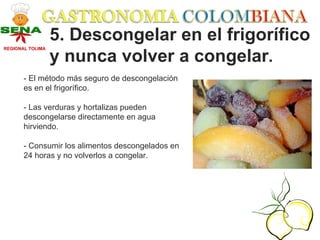 5. Descongelar en el frigorífico
REGIONAL TOLIMA

                  y nunca volver a congelar.
       - El método más seguro de descongelación
       es en el frigorífico.

       - Las verduras y hortalizas pueden
       descongelarse directamente en agua
       hirviendo.

       - Consumir los alimentos descongelados en
       24 horas y no volverlos a congelar.
 
