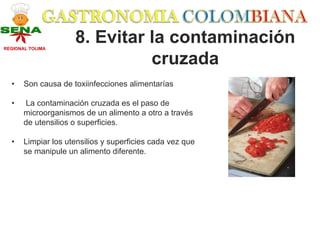 REGIONAL TOLIMA
                     8. Evitar la contaminación
                               cruzada
  •    Son causa de toxiinfecciones alimentarías

  •    La contaminación cruzada es el paso de
       microorganismos de un alimento a otro a través
       de utensilios o superficies.

  •    Limpiar los utensilios y superficies cada vez que
       se manipule un alimento diferente.
 