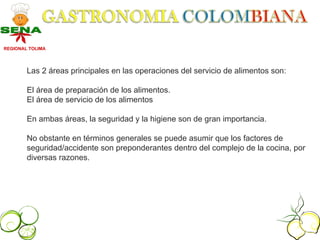 REGIONAL TOLIMA




        Las 2 áreas principales en las operaciones del servicio de alimentos son:

        El área de preparación de los alimentos.
        El área de servicio de los alimentos

        En ambas áreas, la seguridad y la higiene son de gran importancia.

        No obstante en términos generales se puede asumir que los factores de
        seguridad/accidente son preponderantes dentro del complejo de la cocina, por
        diversas razones.
 