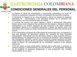 CONDICIONES GENERALES DEL PERSONAL
REGIONAL TOLIMA
                  a) Poseer el carné de manipulador o documento acreditativo de tener en
                  trámite su expedición después de haber completado los requisitos exigidos.
                  b) Mantener la higiene en su aseo personal y utilizar en estado de limpieza
                  adecuado la       indumentaria y los utensilios propios de la actividad que
                  desempeña y de usos exclusivo para su trabajo.
                  c) Lavarse las manos con agua caliente y jabón o detergente adecuados
                  tantas veces como requieran las condiciones de trabajo y siempre antes de
                  incorporarse a su puesto, después de una ausencia o de haber realizado
                  actividades ajenas a su cometido específico. Lavado de manos entre una
                  actividad y otra cuando se están manipulando distintos alimentos dentro de la
                  cocina.
                  d) El manipulador aquejado de enfermedad de transmisión por vía digestiva o
                  que sea portador de gérmenes deberá ser excluido de toda actividad
                  directamente relacionada con los alimentos hasta su total curación clínica y
                  bacteriológica y la desaparición de su condición de portador. Será obligación
                  del manipulador afectado, cuando sea consciente o tenga sospecha de estar
                  comprendido en alguno de los supuestos contemplados en el párrafo anterior,
                  poner el hecho en conocimiento de su inmediato superior a los efectos
                  oportunos.
                  e) En los casos en que exista lesión cutánea que pueda estar o ponerse en
                  contacto directa o indirectamente con los alimentos, al manipulador afectado
                  se le facilitará el oportuno tratamiento y una protección con vendaje
                  impermeable, en su caso.
 