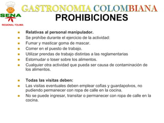 PROHIBICIONES
REGIONAL TOLIMA


                  Relativas al personal manipulador.
                  Se prohíbe durante el ejercicio de la actividad:
                  Fumar y masticar goma de mascar.
                  Comer en el puesto de trabajo.
                  Utilizar prendas de trabajo distintas a las reglamentarias
                  Estornudar o toser sobre los alimentos.
                  Cualquier otra actividad que pueda ser causa de contaminación de
                  los alimentos.

                  Todas las visitas deben:
                  Las visitas eventuales deben emplear cofias y guardapolvos, no
                  pudiendo permanecer con ropa de calle en la cocina.
                  No se puede ingresar, transitar o permanecer con ropa de calle en la
                  cocina.
 
