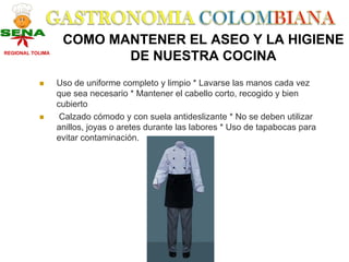 COMO MANTENER EL ASEO Y LA HIGIENE
REGIONAL TOLIMA
                          DE NUESTRA COCINA
                  Uso de uniforme completo y limpio * Lavarse las manos cada vez
                  que sea necesario * Mantener el cabello corto, recogido y bien
                  cubierto
                   Calzado cómodo y con suela antideslizante * No se deben utilizar
                  anillos, joyas o aretes durante las labores * Uso de tapabocas para
                  evitar contaminación.
 