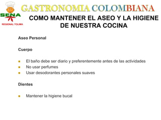 COMO MANTENER EL ASEO Y LA HIGIENE
REGIONAL TOLIMA
                          DE NUESTRA COCINA
           Aseo Personal

           Cuerpo

                  El baño debe ser diario y preferentemente antes de las actividades
                  No usar perfumes
                  Usar desodorantes personales suaves

           Dientes

                  Mantener la higiene bucal
 