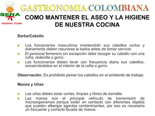 COMO MANTENER EL ASEO Y LA HIGIENE
REGIONAL TOLIMA
                         DE NUESTRA COCINA
           Barba/Cabello

                  Los funcionarios masculinos mantendrán sus cabellos cortos y
                  diariamente deben rasurarse la barba antes de tomar servicio
                  El personal femenino sin excepción debe recoger su cabello con una
                  cofia, redecilla o gorro.
                  Los funcionarios deben lavar con frecuencia diaria sus cabellos,
                  conservándolos en el interior de la cofia o gorro.

           Observación: Es prohibido peinar los cabellos en el ambiente de trabajo.

           Manos y Uñas

                  Las uñas deben estar cortas, limpias y libres de esmalte.
                  Las manos son el principal vehículo de transmisión de
                  microorganismos porque están en contacto con diferentes objetos
                  que pueden albergar agentes contaminantes, por eso es necesario
                  un frecuente y correcto lavado de manos.
 