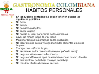 HÁBITOS PERSONALES
REGIONAL TOLIMA
                  En los lugares de trabajo se deben tener en cuenta las
                  siguientes prácticas
                  No fumar
                  No salivar
                  No peinar los cabellos
                  No sonar la nariz
                  No hablar, ni toser por encima de los alimentos
                  Lavar las manos luego de ir al baño
                  Mantener limpios los armarios de los vestuarios
                  No tocar objetos sucios y luego manipular alimentos u objetos
                  limpios
                  Trabajar con uniforme limpio
                  No secarse el sudor con el uniforme o el paño de trabajo
                  No degustar alimentos con las manos
                  No degustar diferentes tipos de alimentos con el mismo utensilio
                  No salir del local de trabajo con ropa de trabajo
                  No masticar chicles durante el servicio
 