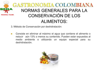 NORMAS GENERALES PARA LA
REGIONAL TOLIMA
                        CONSERVACIÓN DE LOS
                             ALIMENTOS:
           3. Método de Conservación por deshidratación:

                  Consiste en eliminar al máximo el agua que contiene el alimento o
                  reducir aún 13% o menos su contenido. Pueden estar expuestos al
                  medio ambiente o utilizando un equipo especial para su
                  deshidratación.
 
