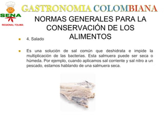 NORMAS GENERALES PARA LA
REGIONAL TOLIMA

                            CONSERVACIÓN DE LOS
                  4. Salado     ALIMENTOS
                  Es una solución de sal común que deshidrata e impide la
                  multiplicación de las bacterias. Esta salmuera puede ser seca o
                  húmeda. Por ejemplo, cuando aplicamos sal corriente y sal nitro a un
                  pescado, estamos hablando de una salmuera seca.
 