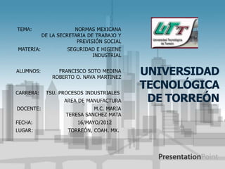 TEMA:                  NORMAS MEXICANA
           DE LA SECRETARIA DE TRABAJO Y
                        PREVISIÓN SOCIAL
MATERIA:            SEGURIDAD E HIGIENE
                            INDUSTRIAL


ALUMNOS:        FRANCISCO SOTO MEDINA
              ROBERTO O. NAVA MARTINEZ
                                           UNIVERSIDAD
                                           TECNOLÓGICA
CARRERA:    TSU. PROCESOS INDUSTRIALES
                   AREA DE MANUFACTURA      DE TORREÓN
DOCENTE:                     M.C. MARIA
                   TERESA SANCHEZ MATA
FECHA:                  16/MAYO/2012
LUGAR:              TORREÓN, COAH. MX.
 