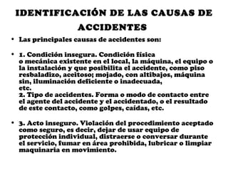 IDENTIFICACIÓN DE LAS CAUSAS DE
                   ACCIDENTES
• Las principales causas de accidentes son:

• 1. Condición insegura. Condición física
  o mecánica existente en el local, la máquina, el equipo o
  la instalación y que posibilita el accidente, como piso
  resbaladizo, aceitoso; mojado, con altibajos, máquina
  sin, iluminación deficiente o inadecuada,
  etc.
  2. Tipo de accidentes. Forma o modo de contacto entre
  el agente del accidente y el accidentado, o el resultado
  de este contacto, como golpes, caídas, etc.

• 3. Acto inseguro. Violación del procedimiento aceptado
  como seguro, es decir, dejar de usar equipo de
  protección individual, distraerse o conversar durante
  el servicio, fumar en área prohibida, lubricar o limpiar
  maquinaria en movimiento.
 