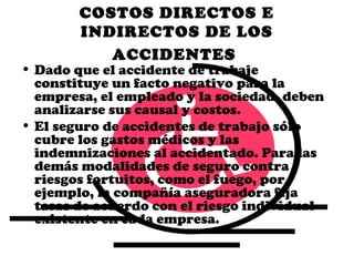 COSTOS DIRECTOS E
        INDIRECTOS DE LOS
           ACCIDENTES
• Dado que el accidente de trabaje
  constituye un facto negativo para la
  empresa, el empleado y la sociedad, deben
  analizarse sus causal y costos.
• El seguro de accidentes de trabajo sólo
  cubre los gastos médicos y las
  indemnizaciones al accidentado. Para las
  demás modalidades de seguro contra
  riesgos fortuitos, como el fuego, por
  ejemplo, la compañía aseguradora fija
  tasas de acuerdo con el riesgo individual
  existente en cada empresa.
 
