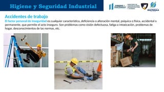 Higiene y Seguridad Industrial
Accidentes de trabajo
El factor personal de inseguridad es cualquier característica, deficiencia o alteración mental, psíquica o física, accidental o
permanente, que permite el acto inseguro. Son problemas como visión defectuosa, fatiga o intoxicación, problemas de
hogar, desconocimientos de las normas, etc.
 