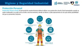 Higiene y Seguridad Industrial
Protección Personal
Protección Visual y Facial: El personal de mantenimiento deberá utilizar una protección visual y facial apropiada cuando se
estén realizando o se esté cerca al sitio o de herramienta, donde se lleven a cabo operaciones en las que exista posibilidad
de que se presenten lesiones.
 