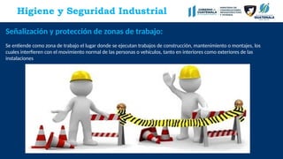 Higiene y Seguridad Industrial
Señalización y protección de zonas de trabajo:
Se entiende como zona de trabajo el lugar donde se ejecutan trabajos de construcción, mantenimiento o montajes, los
cuales interfieren con el movimiento normal de las personas o vehículos, tanto en interiores como exteriores de las
instalaciones
 