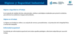 Higiene y Seguridad Industrial
Higiene y Seguridad en el Trabajo
Es el conjunto de medidas técnicas, educacionales, médicas y psicológicas empleadas para prevenir accidentes,
para eliminar las condiciones inseguras del ambiente.
Higiene en el trabajo
La higiene en el trabajo se refiere a un conjunto de normas y procedimientos a la protección de la integridad física
y mental del trabajador.
Enfermedad ocupacional
Se entiende por enfermedad ocupacional como todas aquellas patologías o afecciones adquiridas por causa del
trabajo.
 