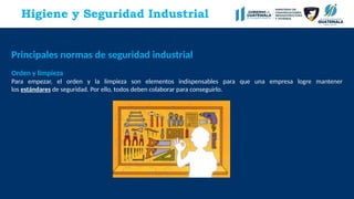 Principales normas de seguridad industrial
Orden y limpieza
Para empezar, el orden y la limpieza son elementos indispensables para que una empresa logre mantener
los estándares de seguridad. Por ello, todos deben colaborar para conseguirlo.
Higiene y Seguridad Industrial
 
