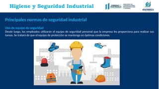 Higiene y Seguridad Industrial
Principales normas de seguridad industrial
Uso de equipo de seguridad
Desde luego, los empleados utilizarán el equipo de seguridad personal que la empresa les proporciona para realizar sus
tareas. Se tratará de que el equipo de protección se mantenga en óptimas condiciones.
 
