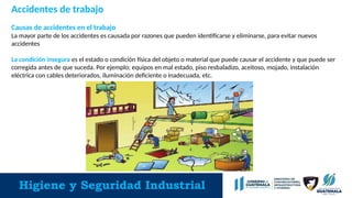 Higiene y Seguridad Industrial
Accidentes de trabajo
Causas de accidentes en el trabajo
La mayor parte de los accidentes es causada por razones que pueden identificarse y eliminarse, para evitar nuevos
accidentes
La condición insegura es el estado o condición física del objeto o material que puede causar el accidente y que puede ser
corregida antes de que suceda. Por ejemplo; equipos en mal estado, piso resbaladizo, aceitoso, mojado, instalación
eléctrica con cables deteriorados, iluminación deficiente o inadecuada, etc.
 