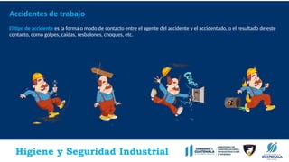 Higiene y Seguridad Industrial
Accidentes de trabajo
El tipo de accidente es la forma o modo de contacto entre el agente del accidente y el accidentado, o el resultado de este
contacto, como golpes, caídas, resbalones, choques, etc.
.
 