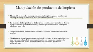 Manipulación de productos de limpieza
• No se deben mezclar nunca productos de limpieza ya que pueden ser
incompatibles y el resultado de la mezcla muy toxico.
• La mayoría de los productos de limpieza son tóxicos y por ello se deben
tratar como tal en todo momento y tienen que almacenarse en lugares
distintos para ello.
• No guardar estos productos en estantes, cajones, armarios o mesas de
cocina.
• No Guardar todos los productos de limpieza, insecticidas o similares en
sus envases originales, nunca cambiarlos por otros que puedan dar
lugar a confusión como pueden ser los de bebidas o productos
alimenticios.
 
