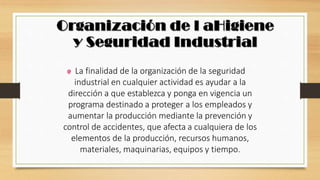 La finalidad de la organización de la seguridad
industrial en cualquier actividad es ayudar a la
dirección a que establezca y ponga en vigencia un
programa destinado a proteger a los empleados y
aumentar la producción mediante la prevención y
control de accidentes, que afecta a cualquiera de los
elementos de la producción, recursos humanos,
materiales, maquinarias, equipos y tiempo.
 