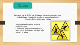 ⦁ Suelos deberán ser de material
antideslizante
⦁ Colocación de parrillas enrejadas
para evitar resbalones debidos a la
grasa y el agua
La mayor parte de las partículas de alimentos tienden a ser
resbaladizas, y cualquier producto que caiga al piso,
favorece los resbalones y caídas
Caidas
 