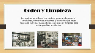 Las cocinas se utilizan, con carácter general, de manera
simultánea, numerosos productos y utensilios que hacen
necesario extremar las condiciones de orden y limpieza para
evitar posibles accidentes.
 