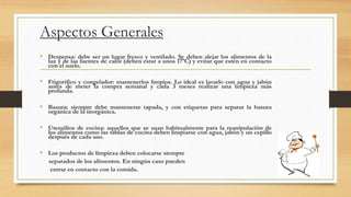 Aspectos Generales
• Despensa: debe ser un lugar fresco y ventilado. Se deben alejar los alimentos de la
luz y de las fuentes de calor (deben estar a unos 17ºC) y evitar que estén en contacto
con el suelo.
• Frigorífico y congelador: mantenerlos limpios. Lo ideal es lavarlo con agua y jabón
antes de meter la compra semanal y cada 3 meses realizar una limpieza más
profunda.
• Basura: siempre debe mantenerse tapada, y con etiquetas para separar la basura
orgánica de la inorgánica.
• Utensilios de cocina: aquellos que se usan habitualmente para la manipulación de
los alimentos como las tablas de cocina deben limpiarse con agua, jabón y un cepillo
después de cada uso.
• Los productos de limpieza deben colocarse siempre
separados de los alimentos. En ningún caso pueden
entrar en contacto con la comida.
 