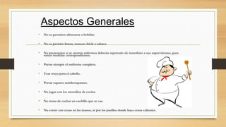 • No se permiten alimentos o bebidas
• No se permite fumar, mascar chicle o tabaco.
• No presentarse si se sienten enfermos deberán reportarlo de inmediato a sus supervisiones, para
tomar medidas correspondientes.
• Portar siempre el uniforme completo.
• Usar maya para el cabello.
• Portar zapatos antiderrapantes.
• No jugar con los utensilios de cocina
• No tratar de cachar un cuchillo que se cae.
• No correr con cosas en las manos, ni por los pasillos donde haya cosas calientes.
 