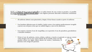 Higiene personal
• Baño diario, ya que el trabajo que se realiza dentro de una cocina es pesado y es posible
sudar más de lo normal, al tener una higiene personal adecuada evitaremos contaminar
los alimentos
• El uniforme deberá estar planchado y limpio. Evitar fumar cuando se porte el uniforme
• Los hombres deberán tener el cabello y barba cortos y las mujeres perfectamente recogido
y portar una red para evitar que un cabello llegara a caer en los alimentos.
• Las mujeres evitarán el uso de maquillaje, no se permite el uso de pasadores, prendedores
o artículos similares
• Evitar el uso de pulseras, aretes, relojes, cadenas y joyería en general, ya que se corren
varios riesgos con su uso: caerse dentro de la comida, traen con sigo microorganismos, se
pueden atorar con algún objeto dentro de cocina y lastimarse, se pueden calentar y la
persona corre riesgo de quemase
 