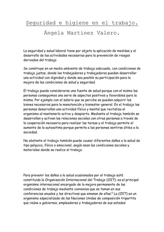 Seguridad e higiene en el trabajo.
Ángela Martínez Valero.
La seguridad y salud laboral tiene por objeto la aplicación de medidas y el
desarrollo de las actividades necesarias para la prevención de riesgos
derivados del trabajo
Se construye en un medio ambiente de trabajo adecuado, con condiciones de
trabajo justas, donde los trabajadores y trabajadoras puedan desarrollar
una actividad con dignidad y donde sea posible su participación para la
mejora de las condiciones de salud y seguridad.
El trabajo puede considerarse una fuente de salud porque con el mismo las
personas conseguimos una serie de aspectos positivos y favorables para la
misma. Por ejemplo con el salario que se percibe se pueden adquirir los
bienes necesarios para la manutención y bienestar general. En el trabajo las
personas desarrollan una actividad física y mental que revitaliza el
organismo al mantenerlo activo y despierto. Mediante el trabajo también se
desarrollan y activan las relaciones sociales con otras personas a través de
la cooperación necesaria para realizar las tareas y el trabajo permite el
aumento de la autoestima porque permite a las personas sentirse útiles a la
sociedad.
No obstante el trabajo también puede causar diferentes daños a la salud de
tipo psíquico, físico o emocional, según sean las condiciones sociales y
materiales donde se realice el trabajo.
Para prevenir los daños a la salud ocasionados por el trabajo está
constituida la Organización Internacional del Trabajo (OIT); es el principal
organismo internacional encargado de la mejora permanente de las
condiciones de trabajo mediante convenios que se toman en sus
conferencias anuales y las directivas que emanan de ellas.6
La (OIT) es un
organismo especializado de las Naciones Unidas de composición tripartita
que reúne a gobiernos, empleadores y trabajadores de sus estados
 