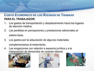 PARA EL TRABAJADOR:
1. Los gastos de transportación y desplazamiento hacia los lugares
de atención médica.
2. Las perdidas en percepciones y prestaciones adicionales al
salario base.
3. Los gastos por la adquisición de algunos materiales
complementarios al tratamiento.
4. Las erogaciones con relación a asesoría jurídica y a la
interposición de demandas de carácter laboral.
 