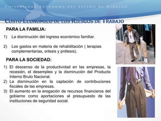 PARA LA FAMILIA:
1) La disminución del ingreso económico familiar.
2) Los gastos en materia de rehabilitación ( terapias
complementarias, ortesis y prótesis).
PARA LA SOCIEDAD:
1) El descenso de la productividad en las empresas, la
recesión, el desempleo y la disminución del Producto
Interno Bruto Nacional.
2) La disminución en la captación de contribuciones
fiscales de las empresas.
3) El aumento en la erogación de recursos financieros del
gobierno como aportaciones al presupuesto de las
instituciones de seguridad social.
 